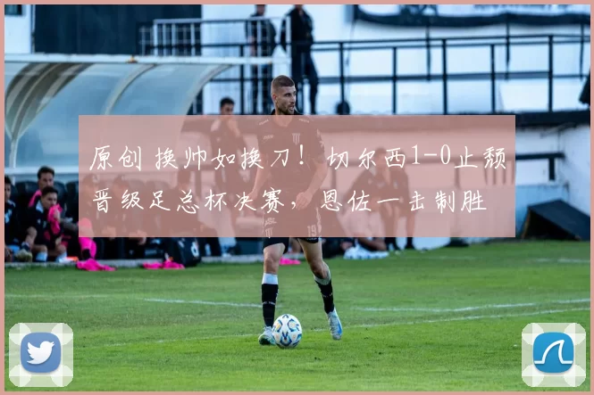 原创 换帅如换刀！切尔西1-0止颓晋级足总杯决赛，恩佐一击制胜