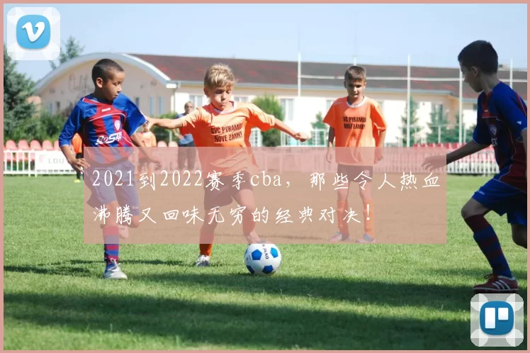 2021到2022赛季cba,那些令人热血沸腾又回味无穷的经典对决!