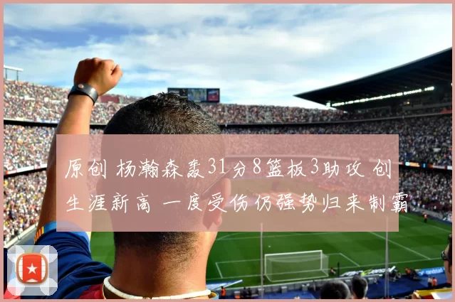 原创 杨瀚森轰31分8篮板3助攻 创生涯新高 一度受伤仍强势归来制霸禁区