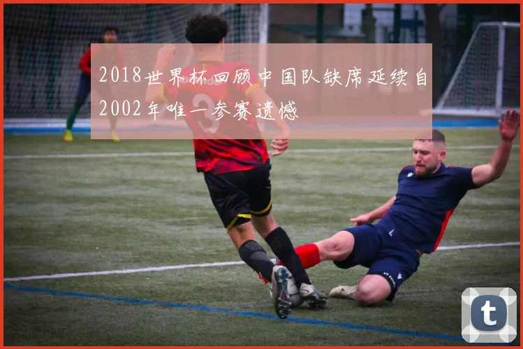 2018世界杯回顾中国队缺席延续自2002年唯一参赛遗憾
