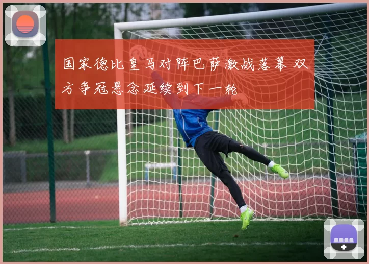 国家德比皇马对阵巴萨激战落幕 双方争冠悬念延续到下一轮