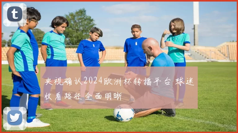 央视确认2024欧洲杯转播平台 球迷收看路径全面明晰