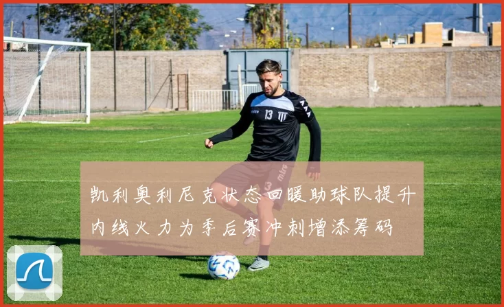 凯利奥利尼克状态回暖助球队提升内线火力为季后赛冲刺增添筹码