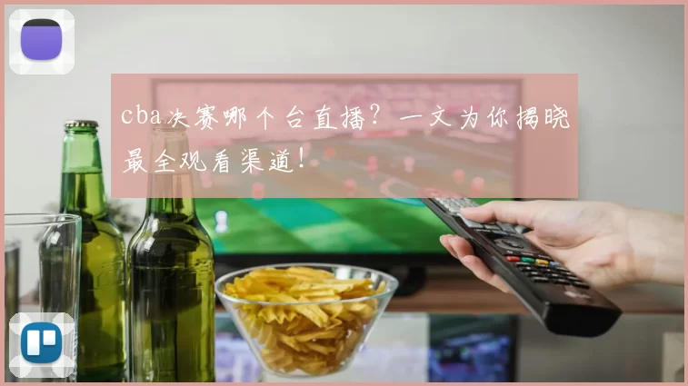 cba决赛哪个台直播？一文为你揭晓最全观看渠道！
