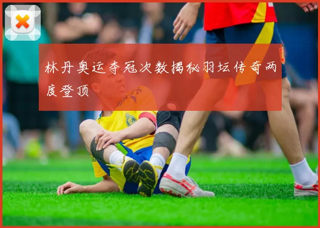 林丹奥运夺冠次数揭秘羽坛传奇两度登顶
