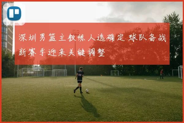深圳男篮主教练人选确定 球队备战新赛季迎来关键调整