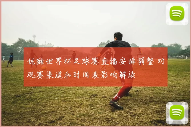 优酷世界杯足球赛直播安排调整 对观赛渠道和时间表影响解读