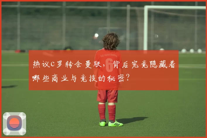 热议c罗转会曼联，背后究竟隐藏着哪些商业与竞技的秘密？