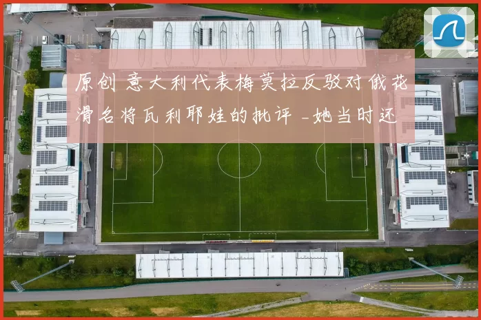 原创 意大利代表梅莫拉反驳对俄花滑名将瓦利耶娃的批评 _她当时还是个孩子_