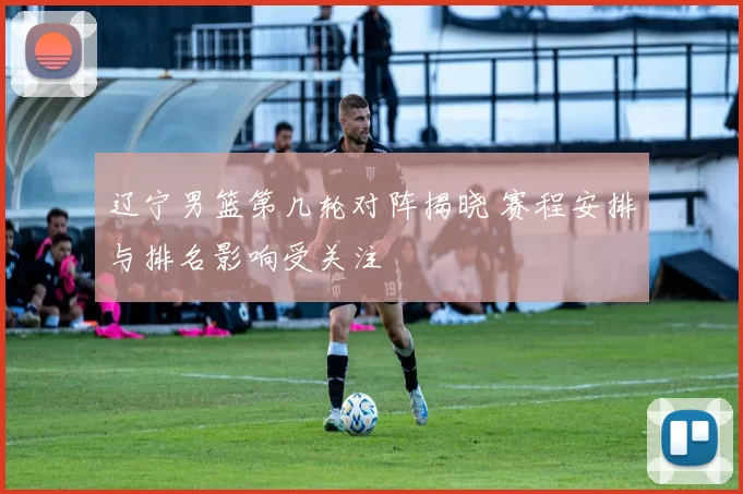 辽宁男篮第几轮对阵揭晓 赛程安排与排名影响受关注