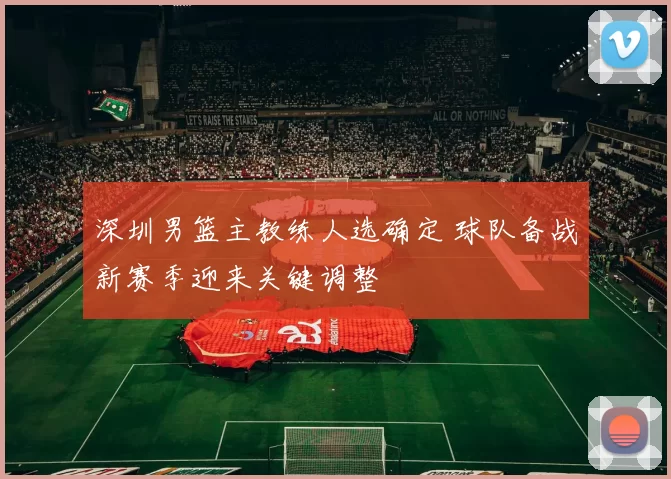 深圳男篮主教练人选确定 球队备战新赛季迎来关键调整
