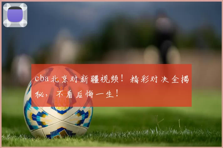 cba北京对新疆视频！精彩对决全揭秘，不看后悔一生！