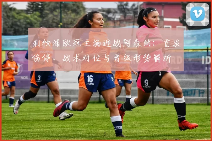 利物浦欧冠主场迎战阿森纳：首发伤停、战术对位与晋级形势解析