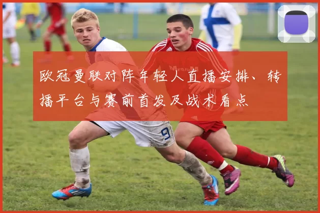 欧冠曼联对阵年轻人直播安排、转播平台与赛前首发及战术看点