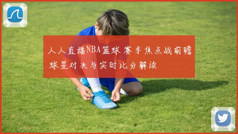 人人直播NBA篮球 赛季焦点战前瞻 球星对决与实时比分解读