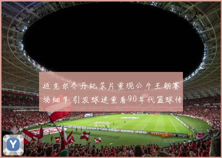 迈克尔乔丹纪录片重现公牛王朝赛场细节 引发球迷重看90年代篮球传奇