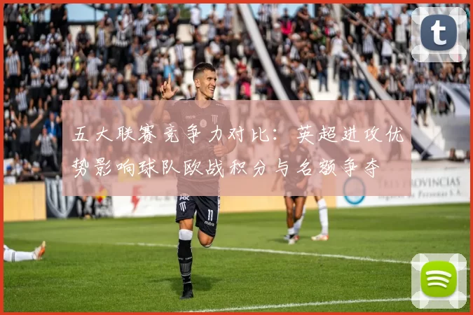 五大联赛竞争力对比:英超进攻优势影响球队欧战积分与名额争夺