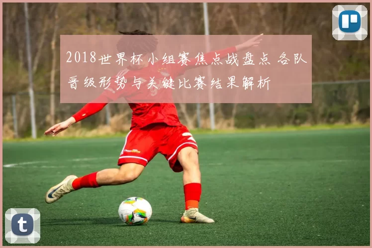 2018世界杯小组赛焦点战盘点 各队晋级形势与关键比赛结果解析