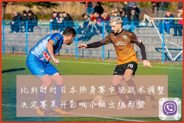 比利时对日本热身赛中场战术调整决定赛果并影响小组出线形势