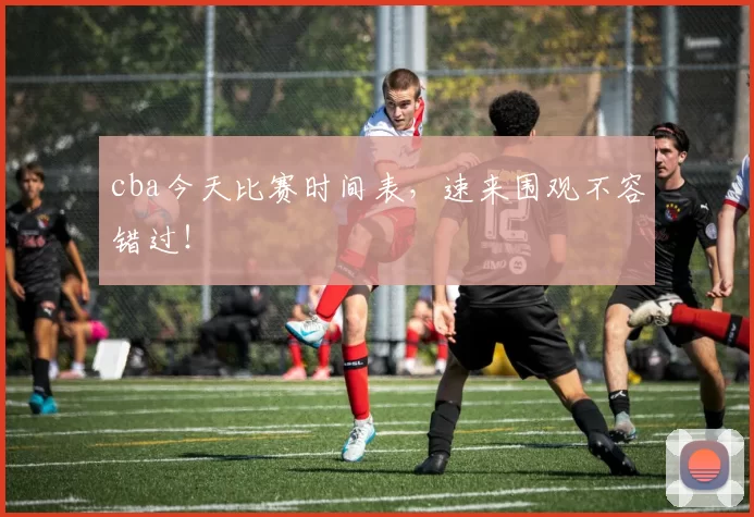 cba今天比赛时间表，速来围观不容错过！