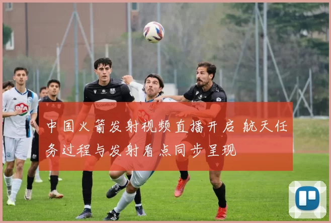 中国火箭发射视频直播开启 航天任务过程与发射看点同步呈现