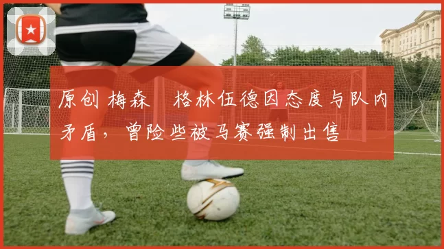 原创 梅森・格林伍德因态度与队内矛盾,曾险些被马赛强制出售