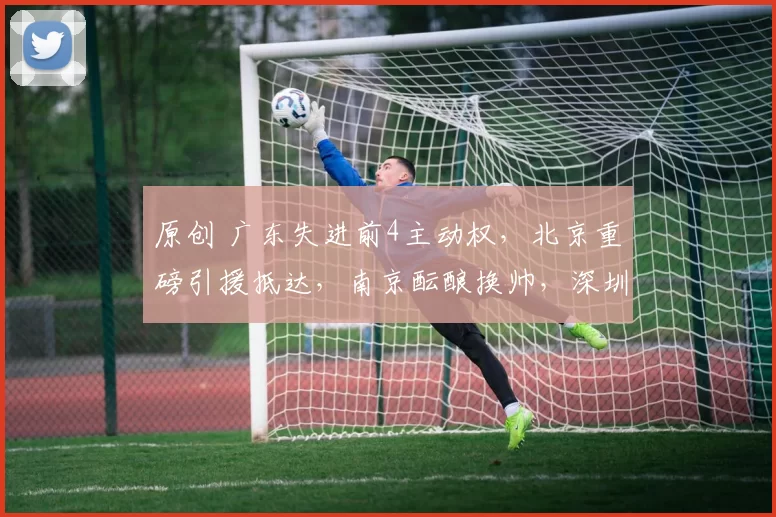 原创 广东失进前4主动权，北京重磅引援抵达，南京酝酿换帅，深圳新援迎首秀
