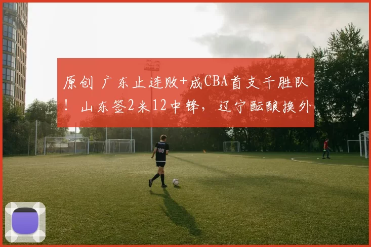 原创 广东止连败+成CBA首支千胜队!山东签2米12中锋,辽宁酝酿换外援