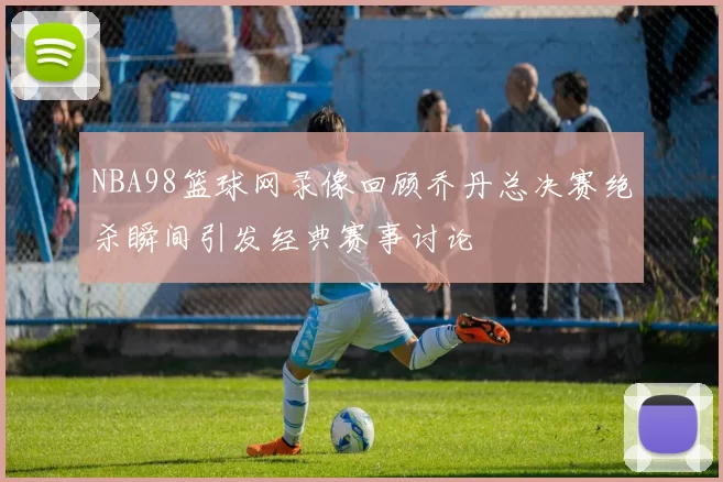 NBA98篮球网录像回顾乔丹总决赛绝杀瞬间引发经典赛事讨论