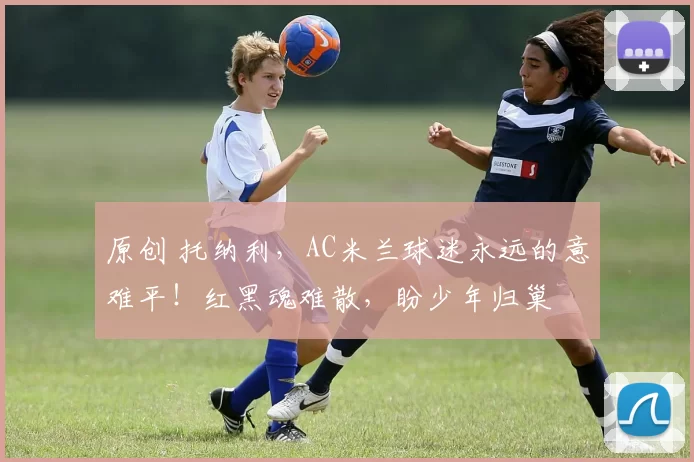 原创 托纳利，AC米兰球迷永远的意难平！红黑魂难散，盼少年归巢