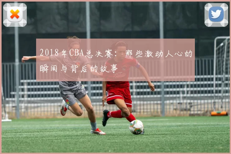 2018年CBA总决赛：那些激动人心的瞬间与背后的故事
