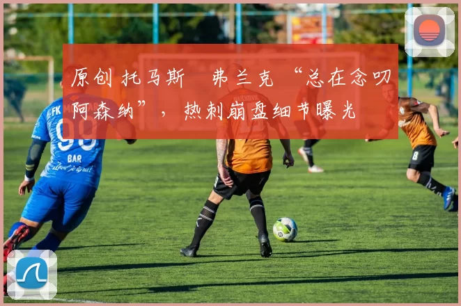 原创 托马斯・弗兰克 “总在念叨阿森纳”，热刺崩盘细节曝光