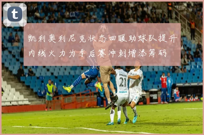 凯利奥利尼克状态回暖助球队提升内线火力为季后赛冲刺增添筹码