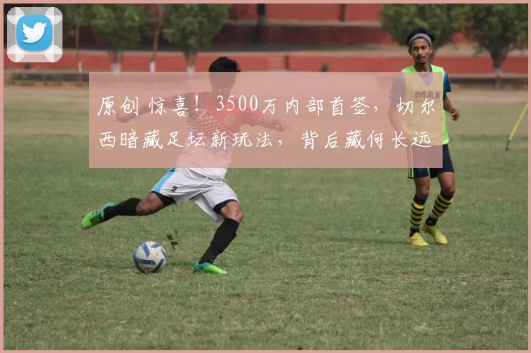 原创 惊喜！3500万内部首签，切尔西暗藏足坛新玩法，背后藏何长远布局？