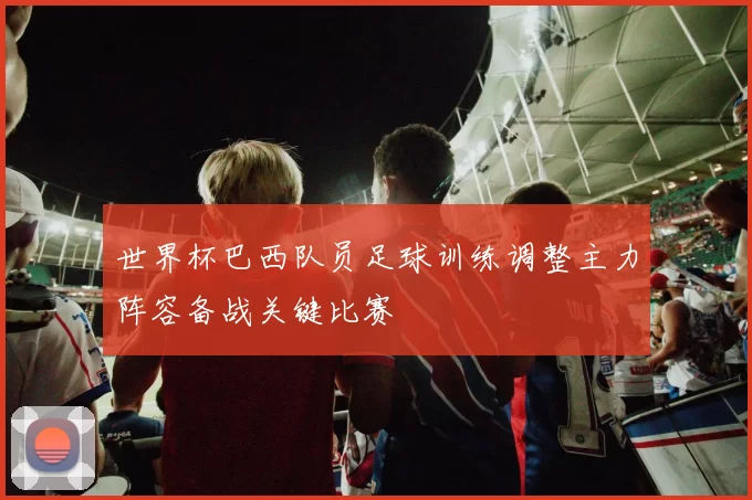 世界杯巴西队员足球训练调整主力阵容备战关键比赛