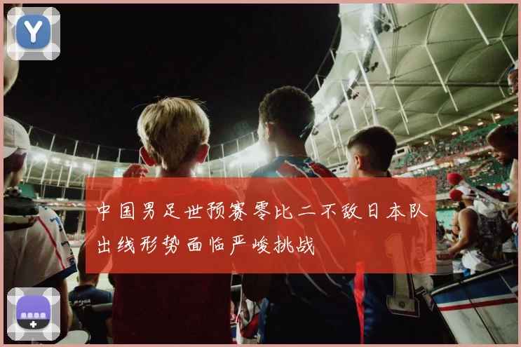 中国男足世预赛零比二不敌日本队出线形势面临严峻挑战