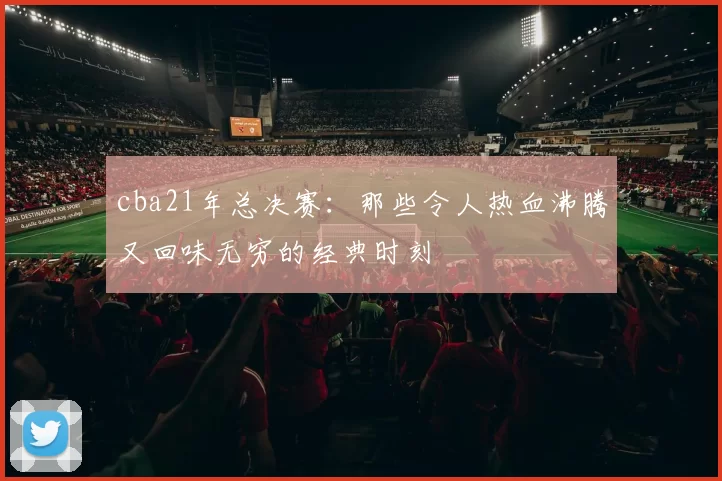 cba21年总决赛：那些令人热血沸腾又回味无穷的经典时刻