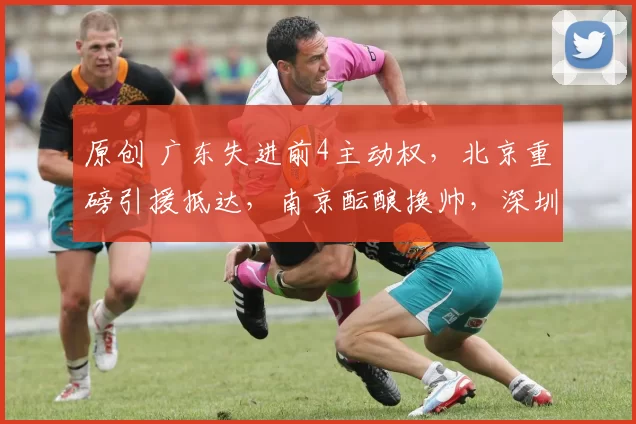 原创 广东失进前4主动权，北京重磅引援抵达，南京酝酿换帅，深圳新援迎首秀