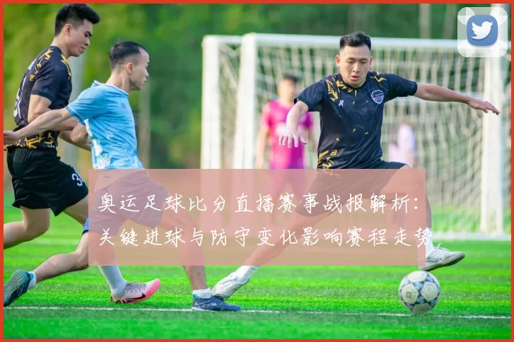 奥运足球比分直播赛事战报解析：关键进球与防守变化影响赛程走势