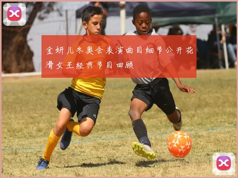 金妍儿冬奥会表演曲目细节公开花滑女王经典节目回顾