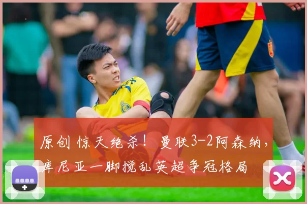 原创 惊天绝杀！曼联3-2阿森纳，库尼亚一脚搅乱英超争冠格局