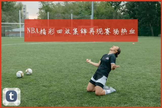 NBA精彩回放集锦再现赛场热血