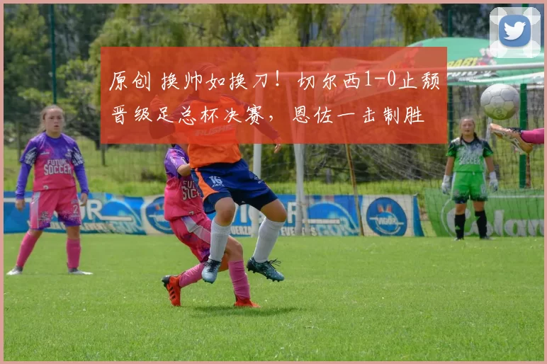 原创 换帅如换刀！切尔西1-0止颓晋级足总杯决赛，恩佐一击制胜