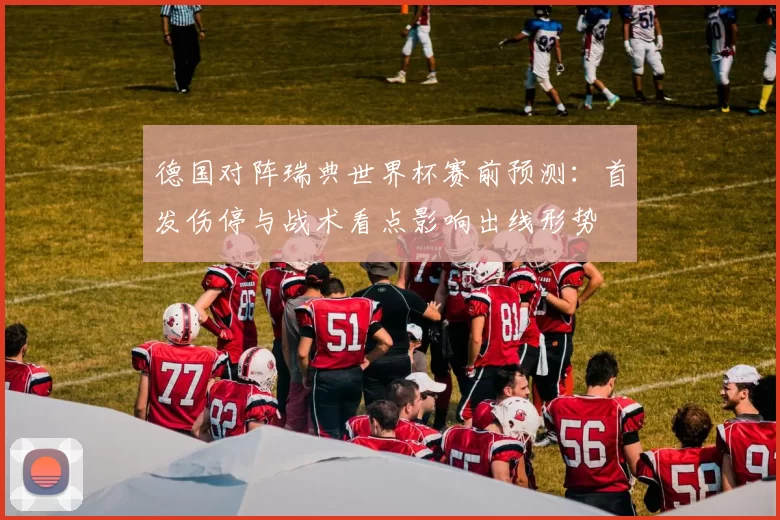 德国对阵瑞典世界杯赛前预测:首发伤停与战术看点影响出线形势