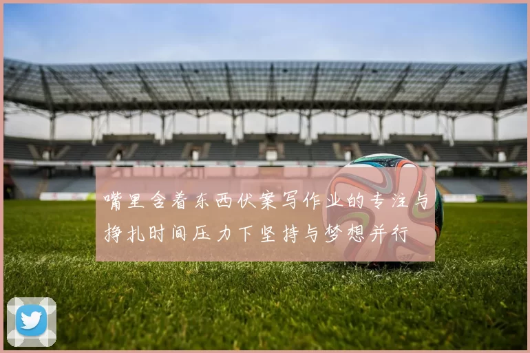 嘴里含着东西伏案写作业的专注与挣扎时间压力下坚持与梦想并行