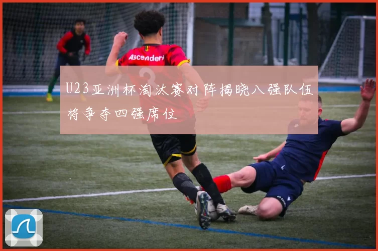 U23亚洲杯淘汰赛对阵揭晓八强队伍将争夺四强席位