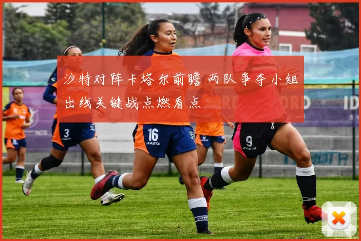 沙特对阵卡塔尔前瞻 两队争夺小组出线关键战点燃看点