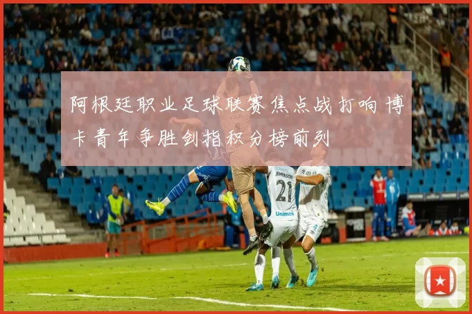 阿根廷职业足球联赛焦点战打响 博卡青年争胜剑指积分榜前列