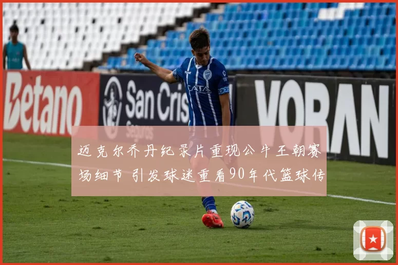 迈克尔乔丹纪录片重现公牛王朝赛场细节 引发球迷重看90年代篮球传奇