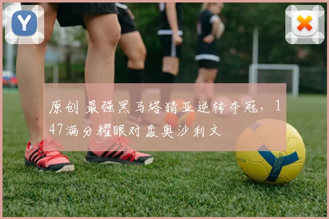 原创 最强黑马塔猜亚逆转夺冠，147满分耀眼对轰奥沙利文